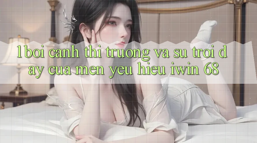 1. Bối Cảnh Thị Trường Và Sự Trỗi Dậy Của Mến yêu Hiệu iwin 68 1. Bối Cảnh Thị Trường Và Sự Trỗi Dậy Của Mến yêu Hiệu iwin 68