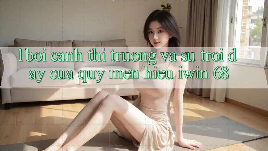 1. Bối Cảnh Thị Trường Và Sự Trỗi Dậy Của Quý mến Hiệu iwin 68 1. Bối Cảnh Thị Trường Và Sự Trỗi Dậy Của Quý mến Hiệu iwin 68