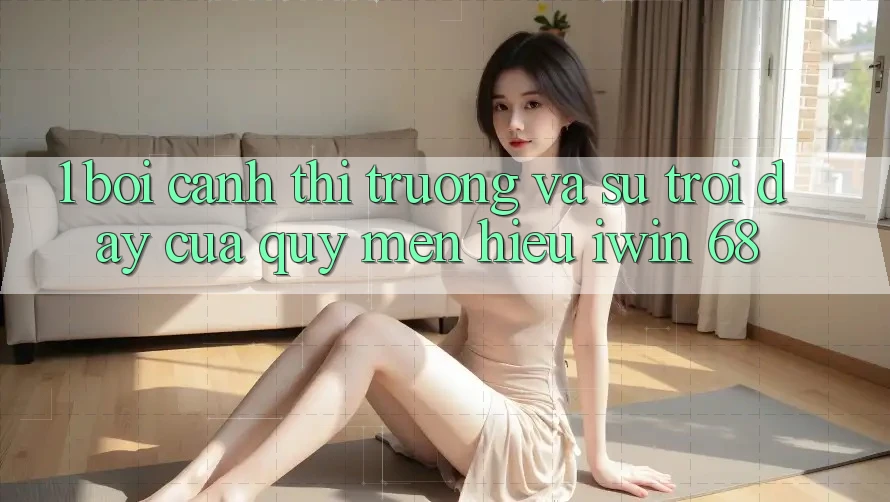 1. Bối Cảnh Thị Trường Và Sự Trỗi Dậy Của Quý mến Hiệu iwin 68 1. Bối Cảnh Thị Trường Và Sự Trỗi Dậy Của Quý mến Hiệu iwin 68
