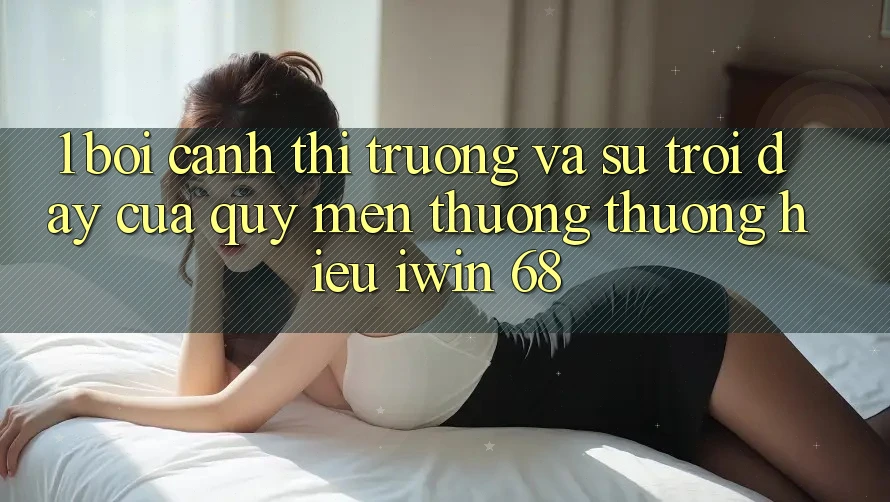 1. Bối Cảnh Thị Trường Và Sự Trỗi Dậy Của Quý mến thương thương Hiệu iwin 68