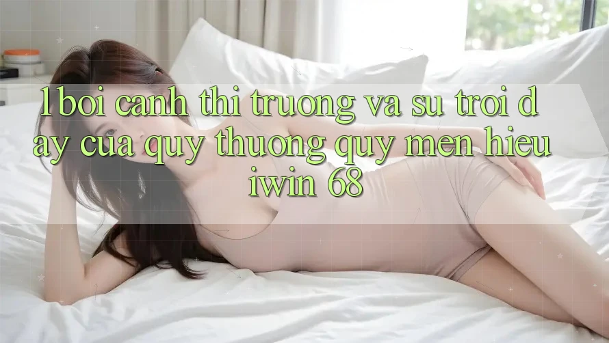 1. Bối Cảnh Thị Trường Và Sự Trỗi Dậy Của Quý thương quý mến Hiệu iwin 68 1. Bối Cảnh Thị Trường Và Sự Trỗi Dậy Của Quý thương quý mến Hiệu iwin 68