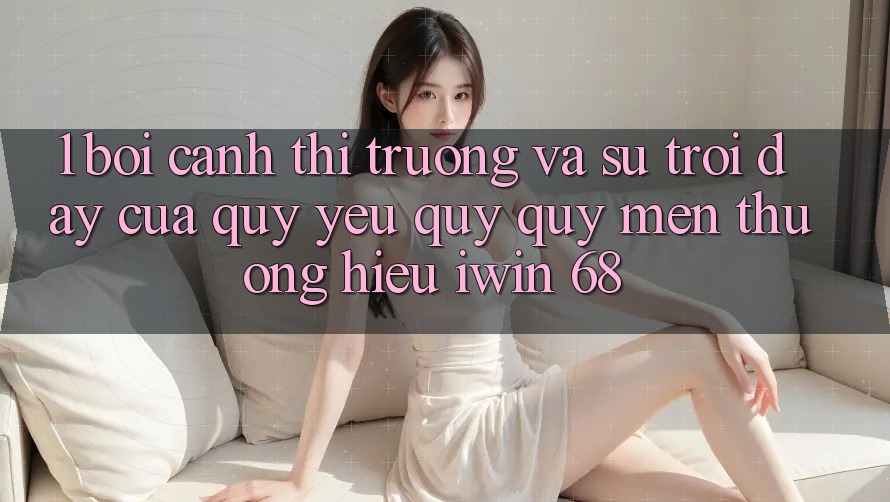 1. Bối Cảnh Thị Trường Và Sự Trỗi Dậy Của Quý yêu quý quý mến thương Hiệu iwin 68