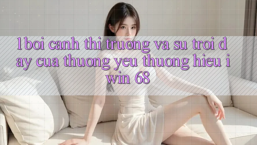 1. Bối Cảnh Thị Trường Và Sự Trỗi Dậy Của Thương yêu thương Hiệu iwin 68 1. Bối Cảnh Thị Trường Và Sự Trỗi Dậy Của Thương yêu thương Hiệu iwin 68