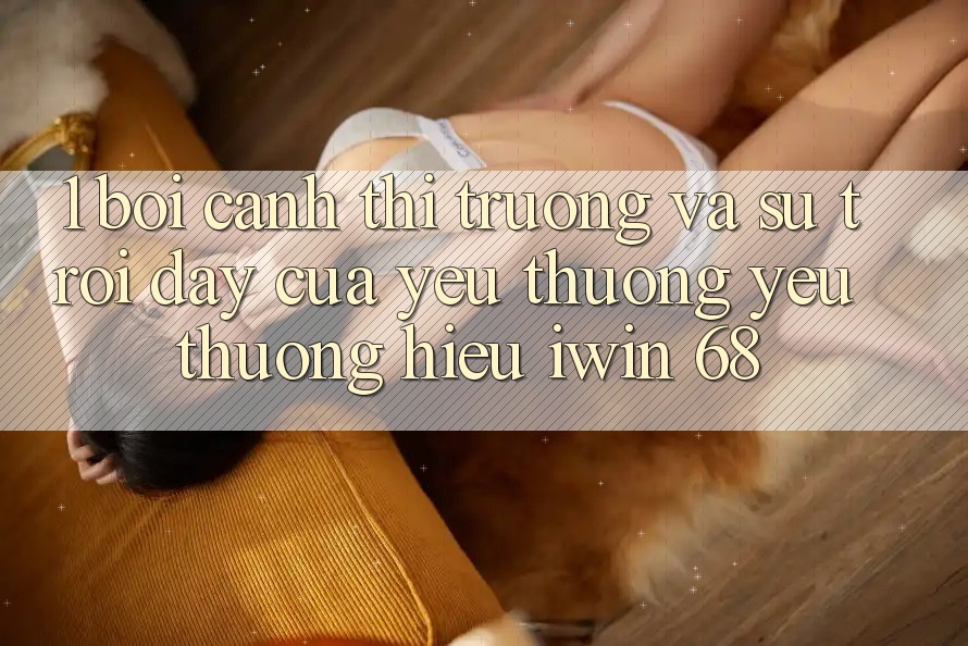 1. Bối Cảnh Thị Trường Và Sự Trỗi Dậy Của Yêu thương yêu thương Hiệu iwin 68