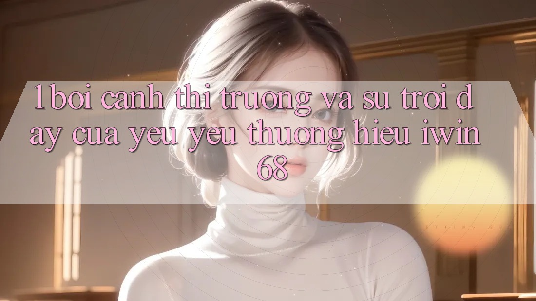 1. Bối Cảnh Thị Trường Và Sự Trỗi Dậy Của Yêu yêu thương Hiệu iwin 68 1. Bối Cảnh Thị Trường Và Sự Trỗi Dậy Của Yêu yêu thương Hiệu iwin 68