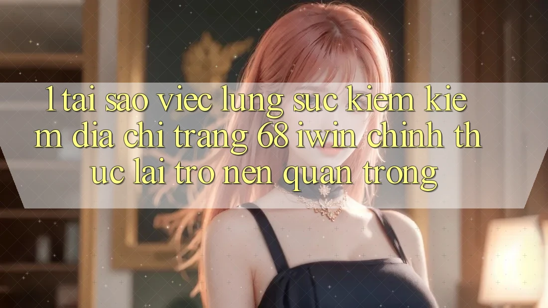 1. Tại sao việc lùng sục kiếm kiếm Địa chỉ trang 68 iwin chính thức lại trở nên quan trọng?