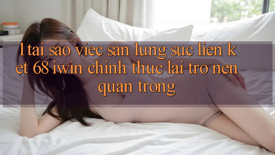 1. Tại sao việc săn lùng sục Liên kết 68 iwin chính thức lại trở nên quan trọng?
