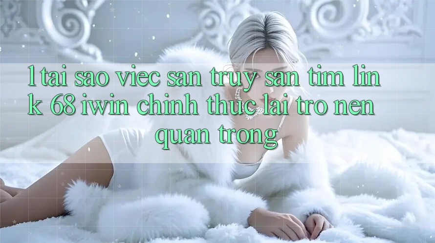 1. Tại sao việc săn truy săn tìm Link 68 iwin chính thức lại trở nên quan trọng?