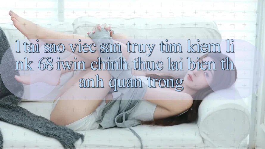 1. Tại sao việc săn truy tìm kiếm Link 68 iwin chính thức lại biến thành quan trọng?