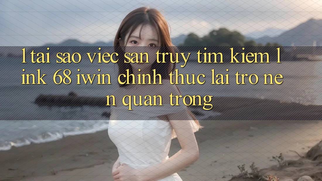 1. Tại sao việc săn truy tìm kiếm Link 68 iwin chính thức lại trở nên quan trọng?