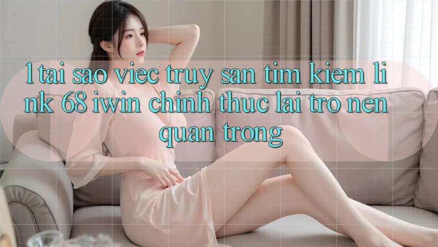 1. Tại sao việc truy săn tìm kiếm Link 68 iwin chính thức lại trở nên quan trọng?