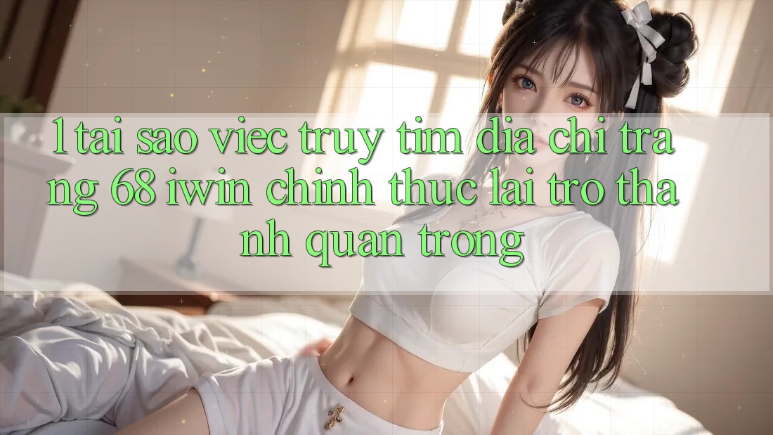 1. Tại sao việc truy tìm Địa chỉ trang 68 iwin chính thức lại trở thành quan trọng?