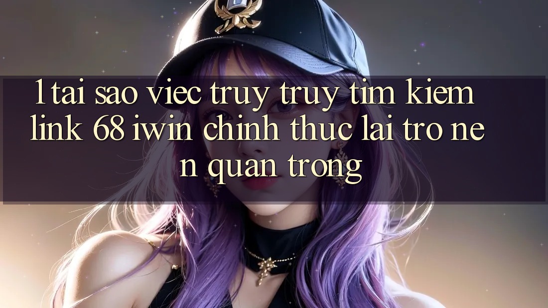 1. Tại sao việc truy truy tìm kiếm Link 68 iwin chính thức lại trở nên quan trọng?