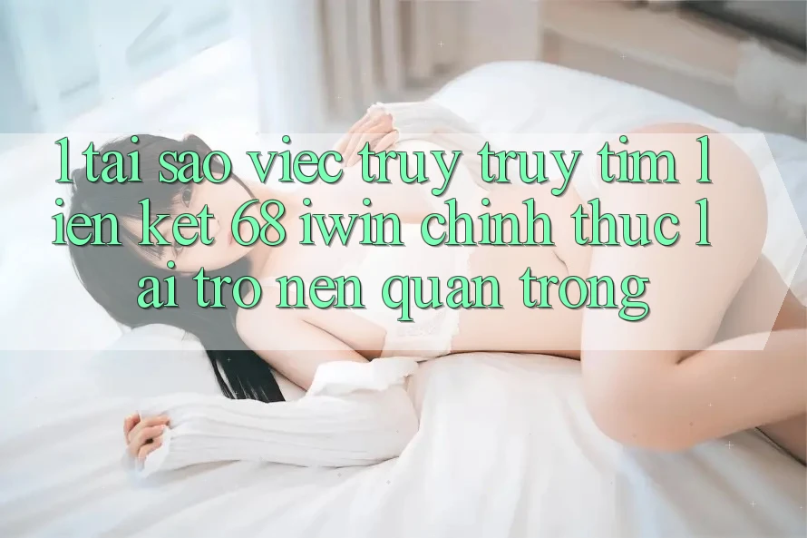 1. Tại sao việc truy truy tìm Liên kết 68 iwin chính thức lại trở nên quan trọng?
