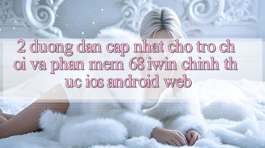 2. Đường dẫn cập nhật cho Trò chơi và Phần mềm 68 iwin chính thức (iOS/Android/Web)
