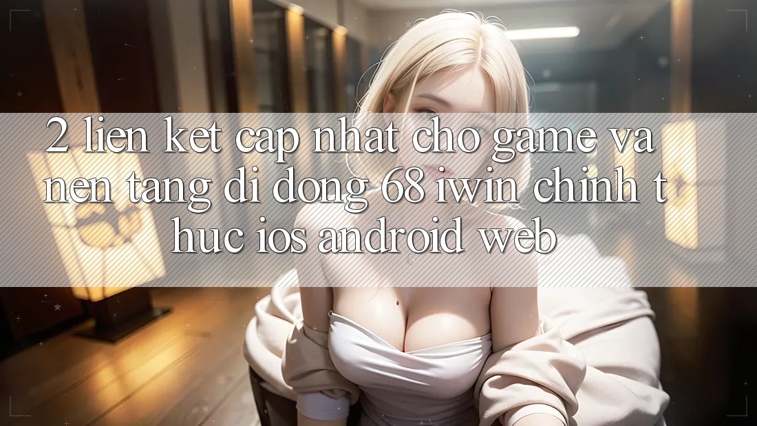 2. Liên kết cập nhật cho Game và Nền tảng di động 68 iwin chính thức (iOS/Android/Web)