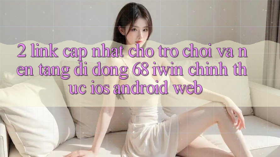 2. Link cập nhật cho Trò chơi và Nền tảng di động 68 iwin chính thức (iOS/Android/Web) 2. Link cập nhật cho Trò chơi và Nền tảng di động 68 iwin chính thức (iOS/Android/Web)