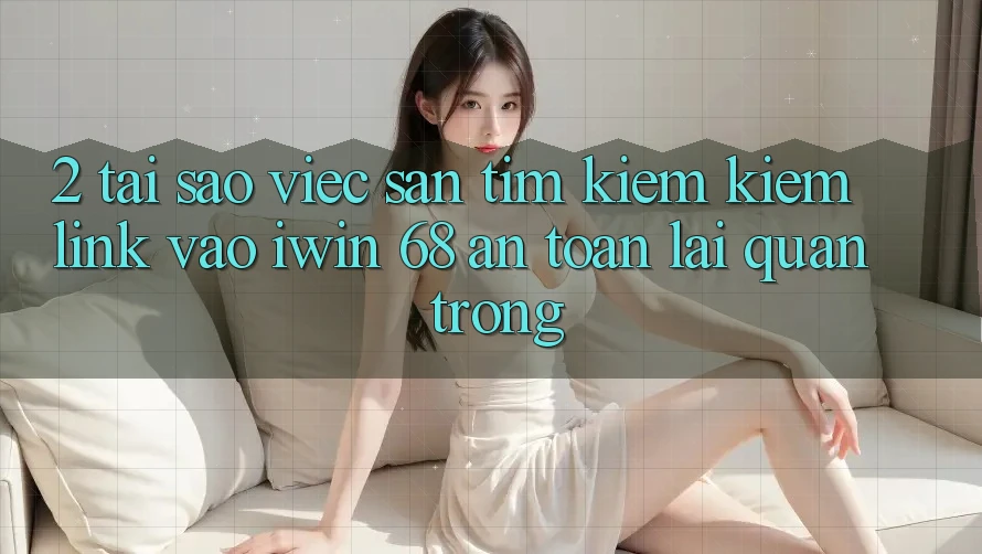 2. Tại Sao Việc Săn tìm kiếm Kiếm Link Vào iwin 68 An Toàn Lại Quan Trọng?