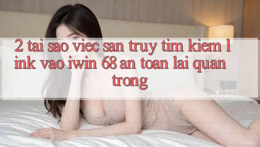2. Tại Sao Việc Săn truy tìm Kiếm Link Vào iwin 68 An Toàn Lại Quan Trọng? 2. Tại Sao Việc Săn truy tìm Kiếm Link Vào iwin 68 An Toàn Lại Quan Trọng?
