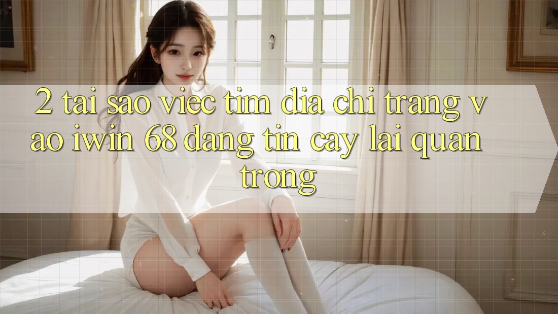 2. Tại Sao Việc Tìm Địa chỉ trang Vào iwin 68 Đáng tin cậy Lại Quan Trọng?