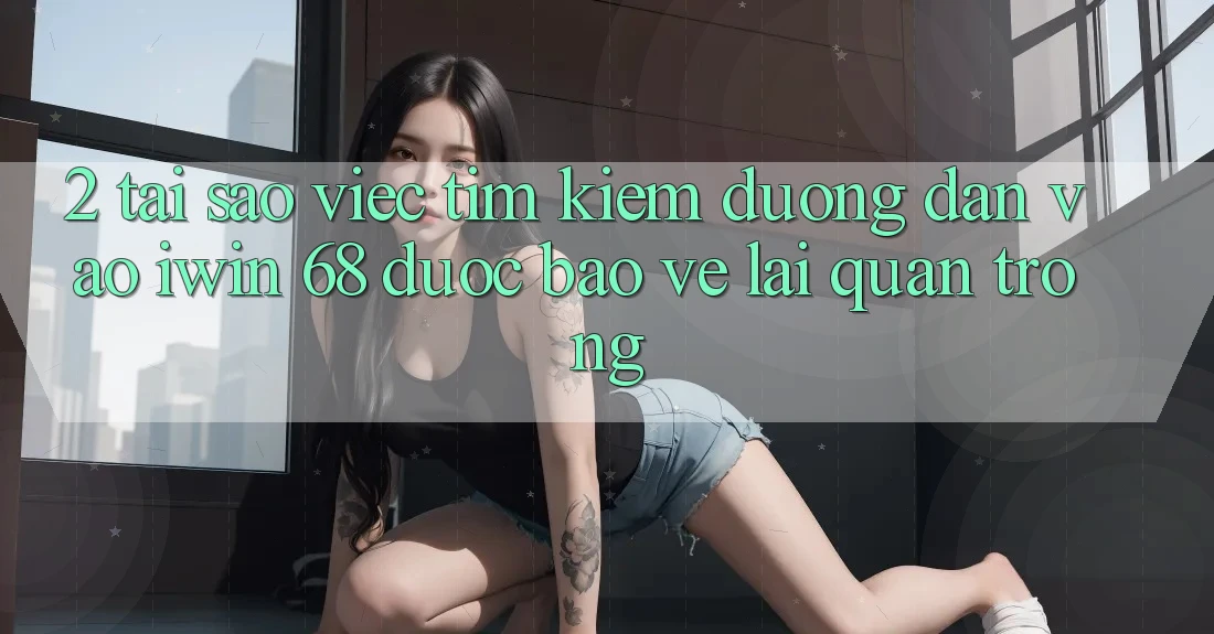 2. Tại Sao Việc Tìm Kiếm Đường dẫn Vào iwin 68 Được bảo vệ Lại Quan Trọng?