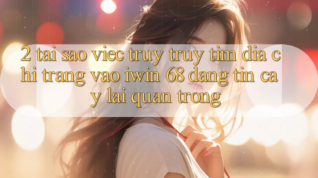 2. Tại Sao Việc Truy truy tìm Địa chỉ trang Vào iwin 68 Đáng tin cậy Lại Quan Trọng?