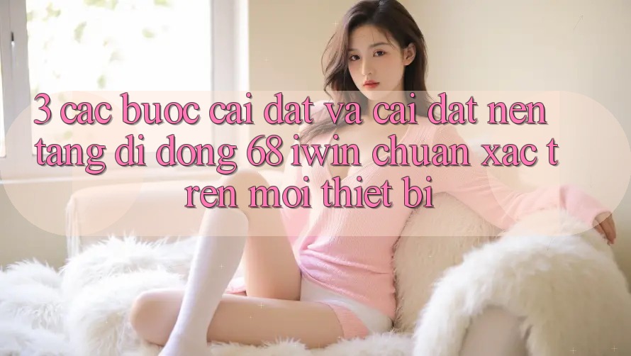 3. Các bước cài đặt và cài đặt Nền tảng di động 68 iwin chuẩn xác trên mọi thiết bị