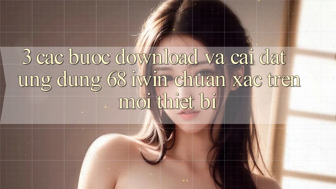 3. Các bước download và cài đặt Ứng dụng 68 iwin chuẩn xác trên mọi thiết bị