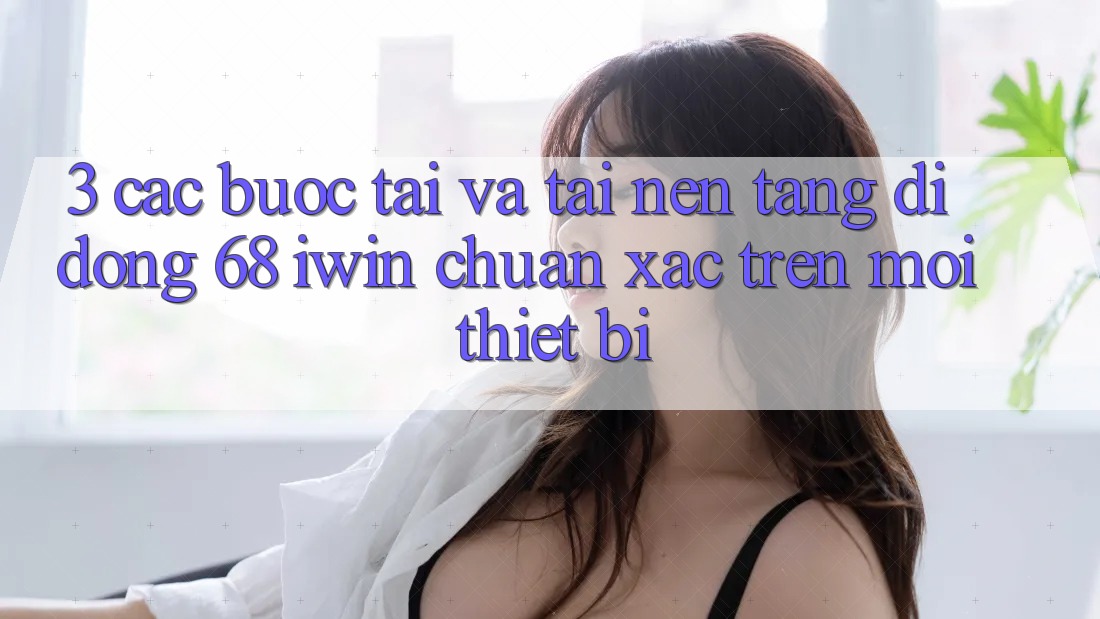 3. Các bước tải và tải Nền tảng di động 68 iwin chuẩn xác trên mọi thiết bị 3. Các bước tải và tải Nền tảng di động 68 iwin chuẩn xác trên mọi thiết bị