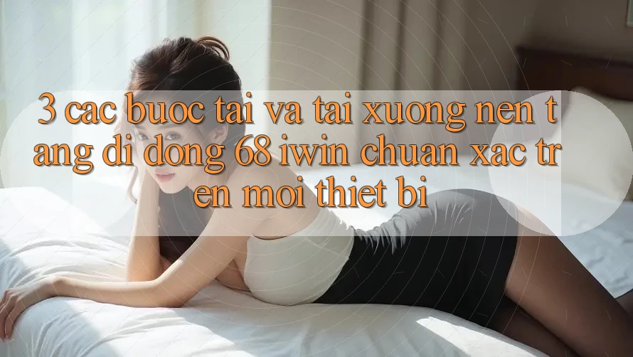 3. Các bước tải và tải xuống Nền tảng di động 68 iwin chuẩn xác trên mọi thiết bị