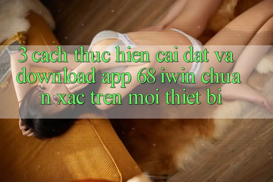 3. Cách thực hiện cài đặt và download App 68 iwin chuẩn xác trên mọi thiết bị 3. Cách thực hiện cài đặt và download App 68 iwin chuẩn xác trên mọi thiết bị