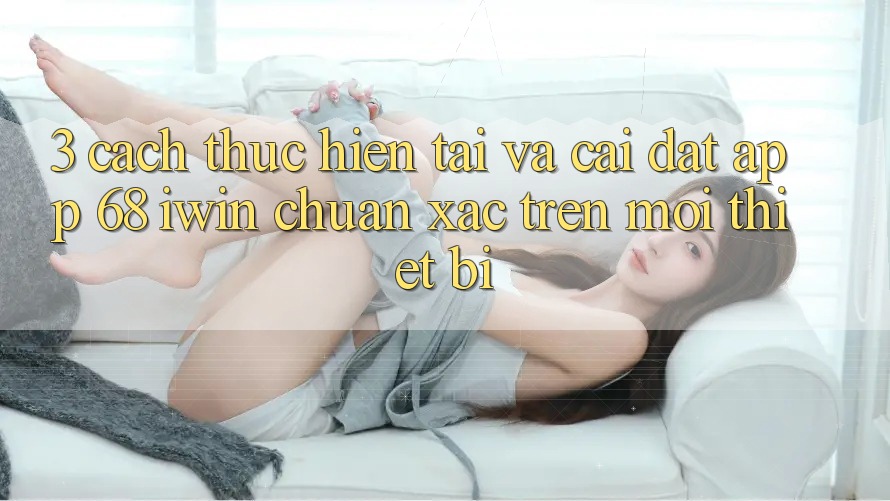 3. Cách thực hiện tải và cài đặt App 68 iwin chuẩn xác trên mọi thiết bị 3. Cách thực hiện tải và cài đặt App 68 iwin chuẩn xác trên mọi thiết bị