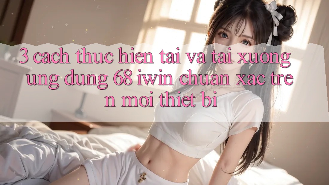 3. Cách thực hiện tải và tải xuống Ứng dụng 68 iwin chuẩn xác trên mọi thiết bị