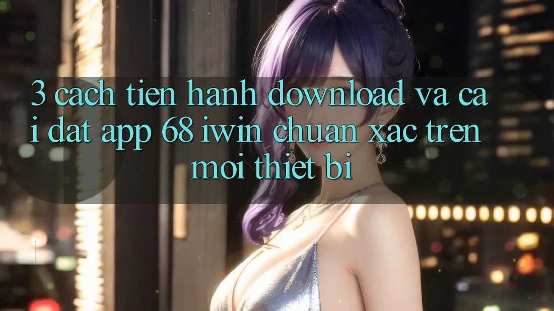 3. Cách tiến hành download và cài đặt App 68 iwin chuẩn xác trên mọi thiết bị