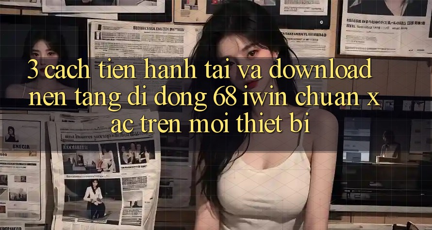 3. Cách tiến hành tải và download Nền tảng di động 68 iwin chuẩn xác trên mọi thiết bị