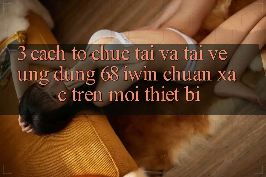 3. Cách tổ chức tải và tải về Ứng dụng 68 iwin chuẩn xác trên mọi thiết bị 3. Cách tổ chức tải và tải về Ứng dụng 68 iwin chuẩn xác trên mọi thiết bị