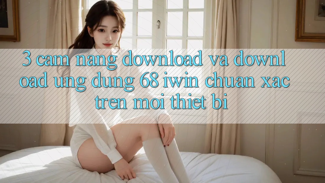 3. Cẩm nang download và download Ứng dụng 68 iwin chuẩn xác trên mọi thiết bị