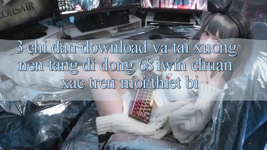 3. Chỉ dẫn download và tải xuống Nền tảng di động 68 iwin chuẩn xác trên mọi thiết bị