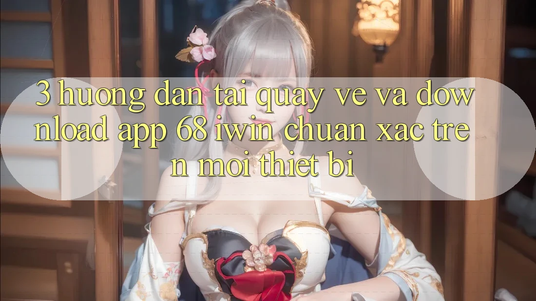 3. Hướng dẫn tải quay về và download App 68 iwin chuẩn xác trên mọi thiết bị