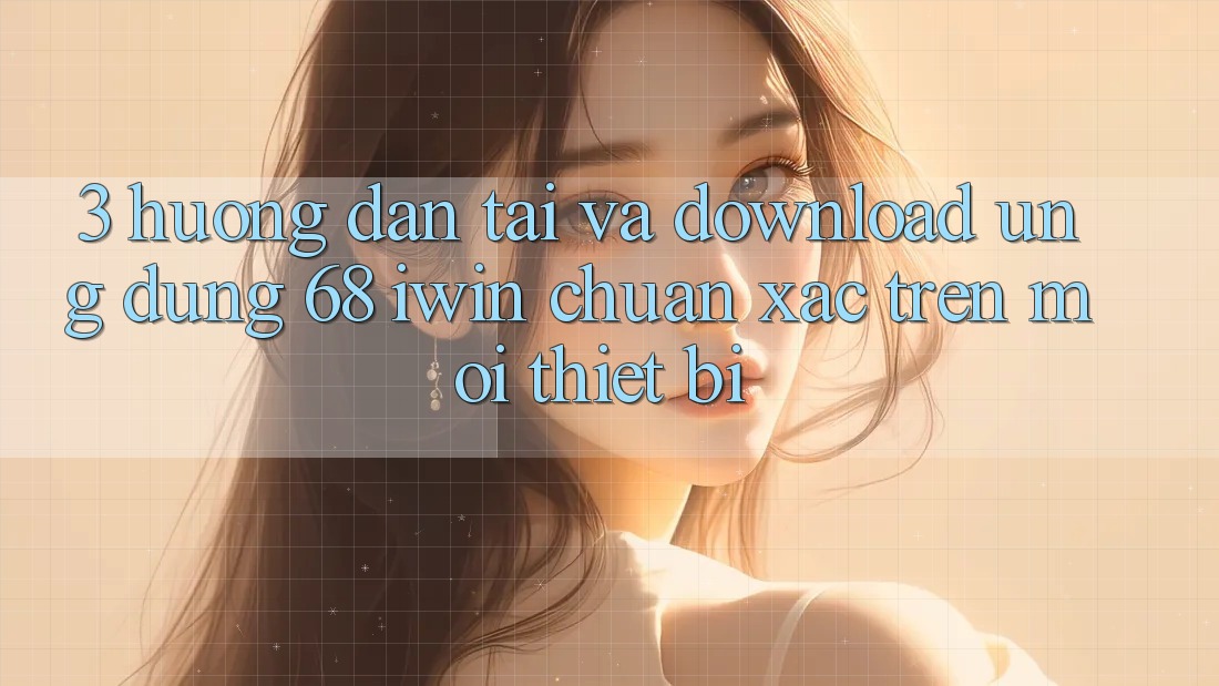 3. Hướng dẫn tải và download Ứng dụng 68 iwin chuẩn xác trên mọi thiết bị
