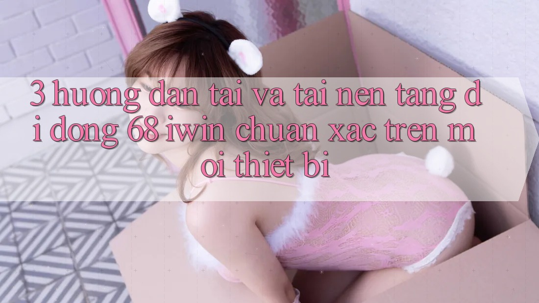 3. Hướng dẫn tải và tải Nền tảng di động 68 iwin chuẩn xác trên mọi thiết bị 3. Hướng dẫn tải và tải Nền tảng di động 68 iwin chuẩn xác trên mọi thiết bị