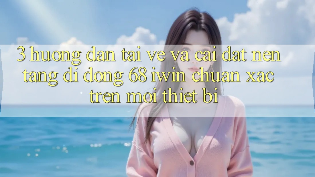3. Hướng dẫn tải về và cài đặt Nền tảng di động 68 iwin chuẩn xác trên mọi thiết bị