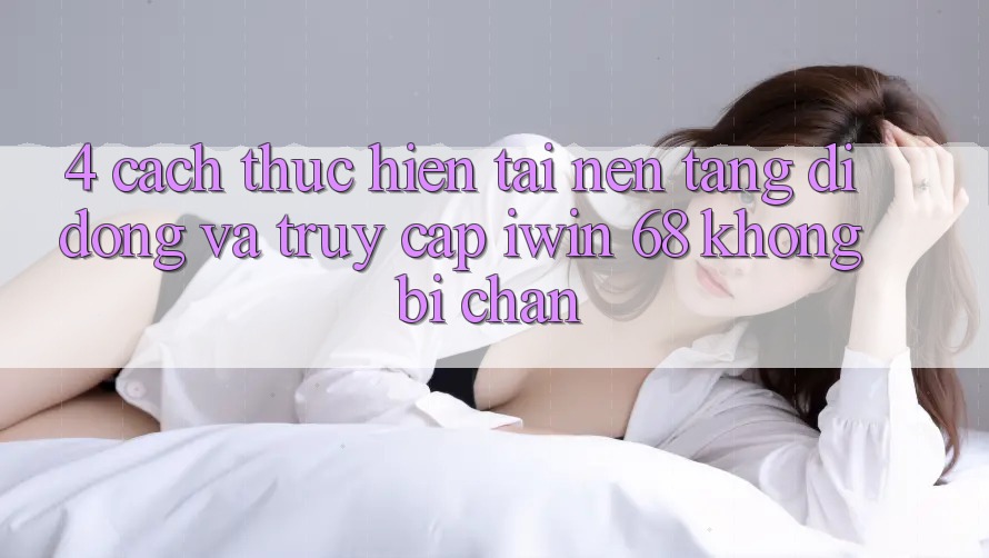 4. Cách thực hiện Tải Nền tảng di động Và Truy Cập iwin 68 Không Bị Chặn