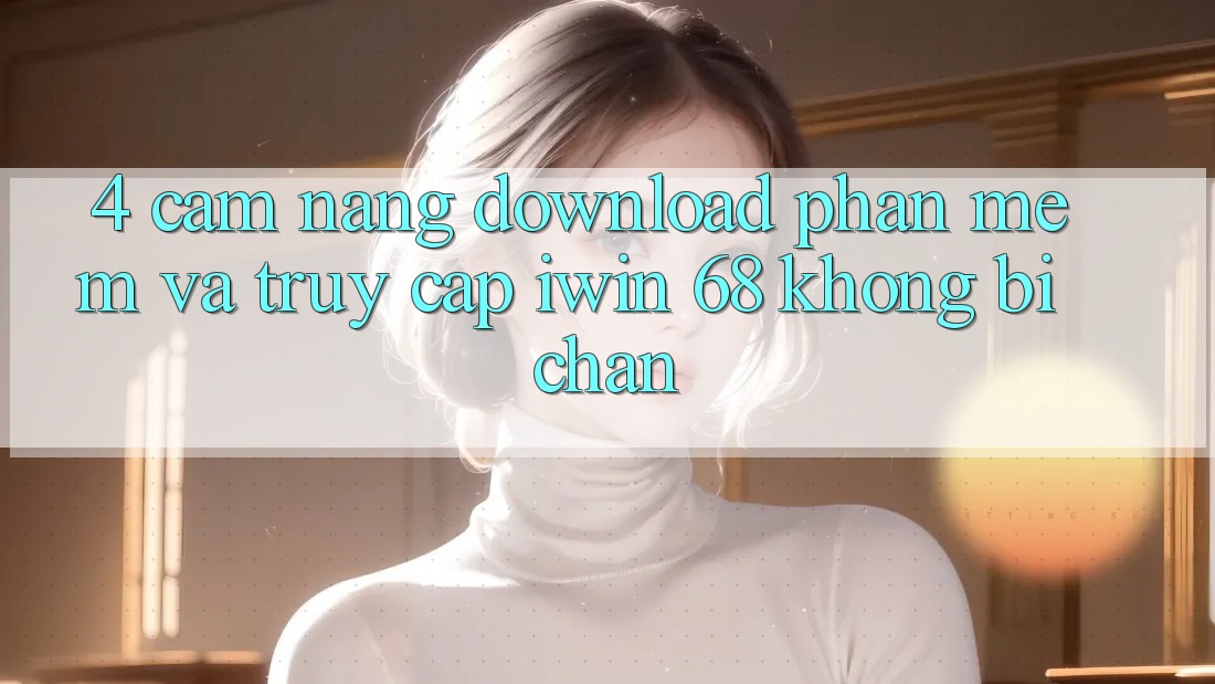 4. Cẩm nang Download Phần mềm Và Truy Cập iwin 68 Không Bị Chặn