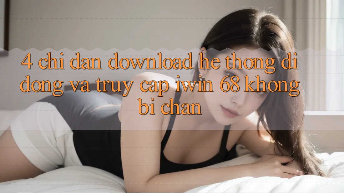 4. Chỉ dẫn Download Hệ thống di động Và Truy Cập iwin 68 Không Bị Chặn