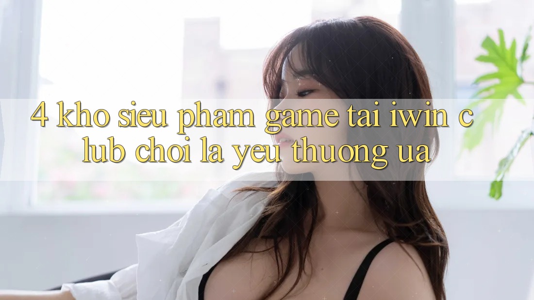 4. Kho Siêu Phẩm Game Tại iwin Club: Chơi Là Yêu thương ưa 4. Kho Siêu Phẩm Game Tại iwin Club: Chơi Là Yêu thương ưa