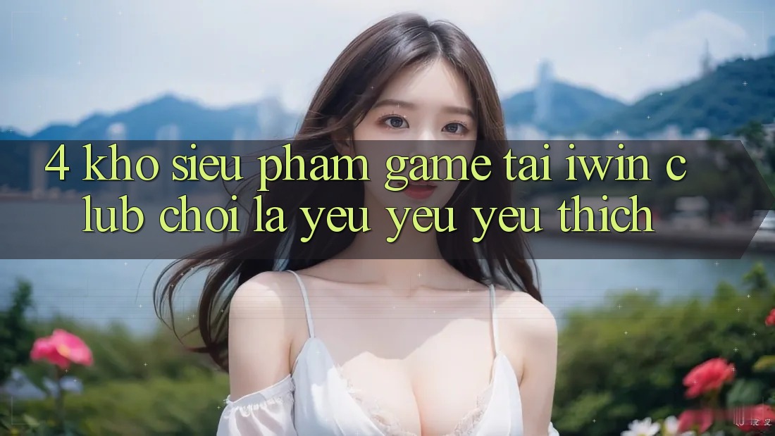 4. Kho Siêu Phẩm Game Tại iwin Club: Chơi Là Yêu yêu yêu thích 4. Kho Siêu Phẩm Game Tại iwin Club: Chơi Là Yêu yêu yêu thích