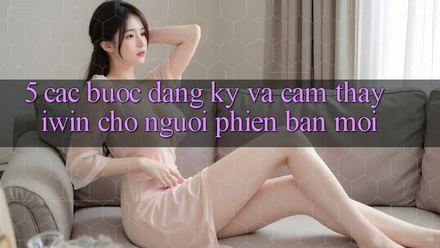 5. Các bước Đăng Ký Và Cảm thấy iwin Cho Người Phiên bản mới