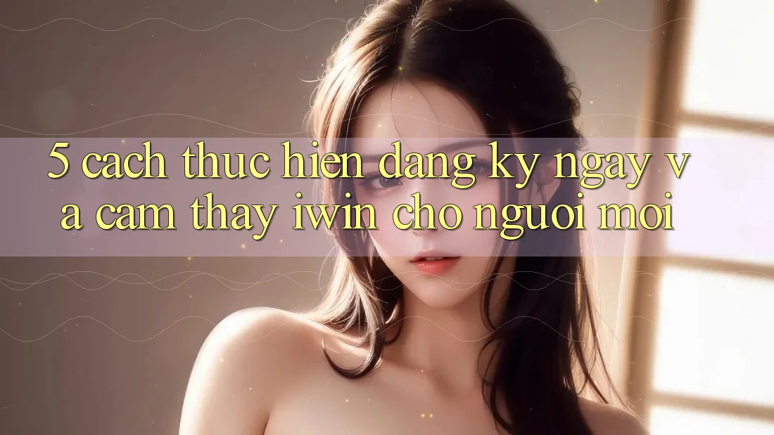 5. Cách thực hiện Đăng ký ngay Và Cảm thấy iwin Cho Người Mới 5. Cách thực hiện Đăng ký ngay Và Cảm thấy iwin Cho Người Mới