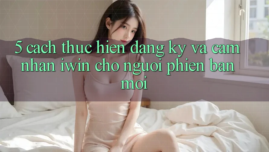 5. Cách thực hiện Đăng Ký Và Cảm nhận iwin Cho Người Phiên bản mới 5. Cách thực hiện Đăng Ký Và Cảm nhận iwin Cho Người Phiên bản mới